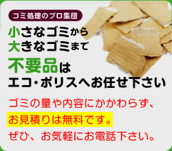 小さなゴミから大きなゴミまで、不要品は、ゴミ処理のプロ集団、エコ・ポリスへお任せ下さい