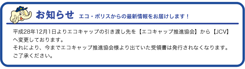 お知らせ 平成28年12月1日よりエコキャップの引き渡し先を【エコキャップ推進協会】から【JCV】へ変更しております。それにより、今までエコキャップ推進協会様より出ていた受領書は発行されなくなります。ご了承ください。