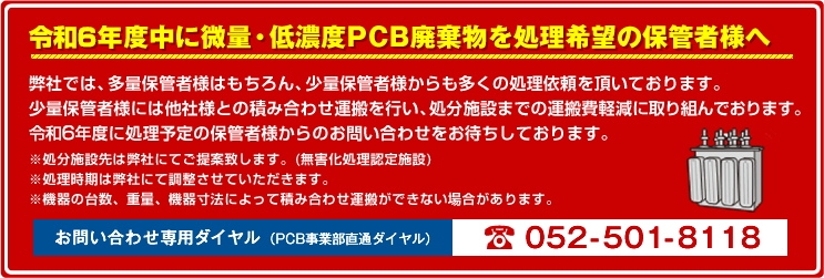 平成28年度中に微量・低濃度PCB廃棄物を処理希望の保管者様へ 弊社では、多量保管者様はもちろん、少量保管者様からも多くの処理依頼を頂いております。少量保管者様には他社様との積み合わせ運搬を行い、処分施設までの運搬費軽減に取り組んでおります。平成28年度に処理予定の保管者様からのお問い合わせをお待ちしております。※処分施設先は弊社にてご提案致します。(無害化処理認定施設)※処理時期は弊社にて調整させていただきます。※機器の台数、重量、機器寸法によって積み合わせ運搬ができない場合があります。