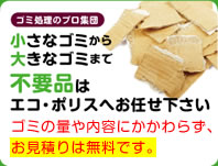 小さなゴミから大きなゴミまで不用品はエコポリスへお任せ下さい。ゴミの量や内容にかかわらず，お見積もりは無料です。